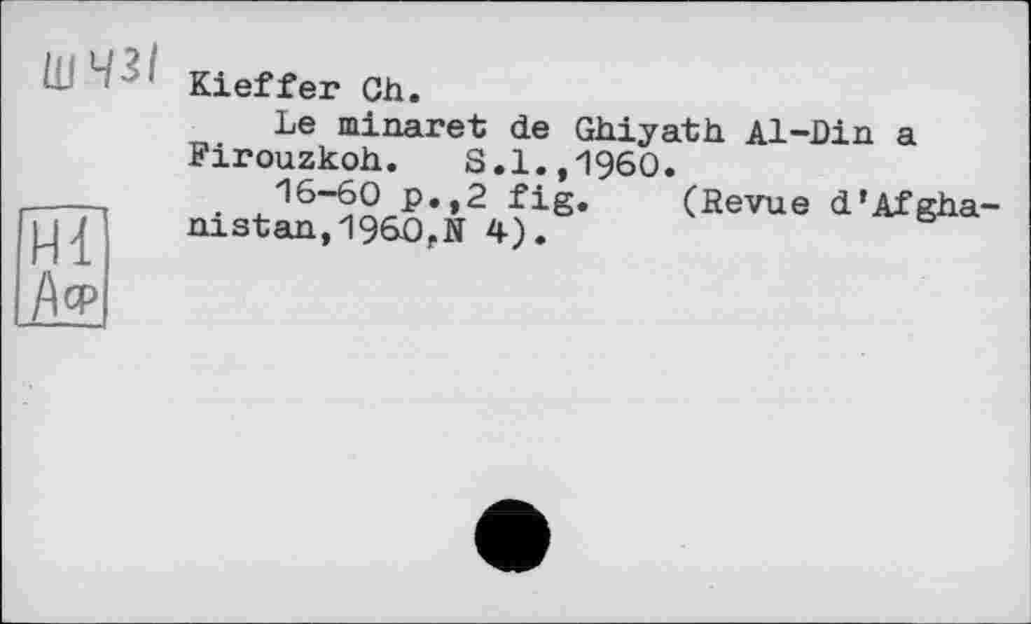 ﻿шчгі
Kieffer Ch.
Hl
А«5
Le minaret de Ghiyath Al-Din a Firouzkoh. S.1.,1960.
16-60 p.,2 fig. (Revue d’Afghanistan, I960, N 4).